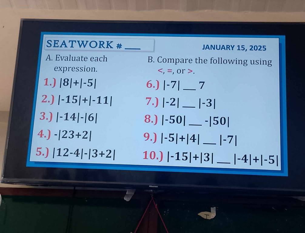 SEATWORK # _JANUARY 15, 2025 
A. Evaluate each B. Compare the following using 
expression. , =, or . 
1.) |8|+|-5| 6.) |-7| _7 
2.) |-15|+|-11| 7.) |-2| _ |-3|
3.) |-14|-|6| 8.) |-50| _ -|50|
4.) -|23+2| 9.) |-5|+|4| _ |-7|
5.) |12-4|-|3+2| 10.) |-15|+|3| _ |-4|+|-5|