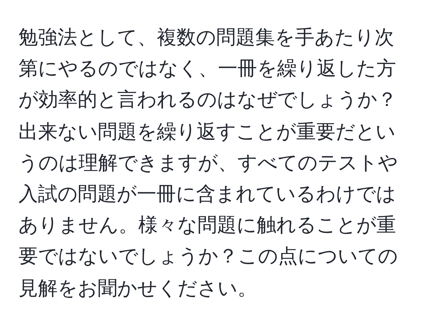 勉強法として、複数の問題集を手あたり次第にやるのではなく、一冊を繰り返した方が効率的と言われるのはなぜでしょうか？出来ない問題を繰り返すことが重要だというのは理解できますが、すべてのテストや入試の問題が一冊に含まれているわけではありません。様々な問題に触れることが重要ではないでしょうか？この点についての見解をお聞かせください。