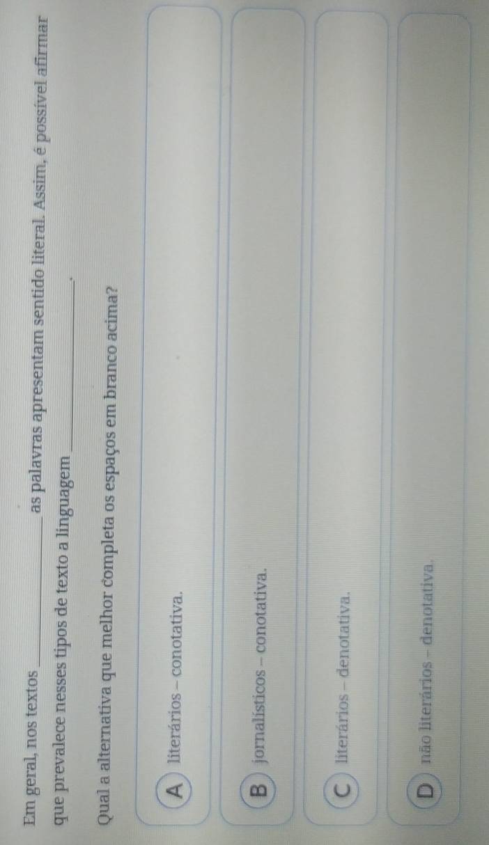 Em geral, nos textos _as palavras apresentam sentido literal. Assim, é possível afirmar
que prevalece nesses tipos de texto a linguagem_
.
Qual a alternativa que melhor completa os espaços em branco acima?
A  literários - conotativa.
B  jornalísticos - conotativa.
C  literários - denotativa.
D ) não literários - denotativa.