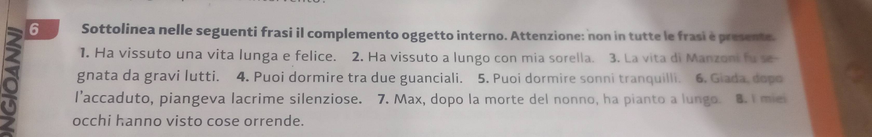 Sottolinea nelle seguenti frasi il complemento oggetto interno. Attenzione: non in tutte le frasi e presente. 
1. Ha vissuto una vita lunga e felice. 2. Ha vissuto a lungo con mia sorella. 3. La vita di Manzoni fu se- 
gnata da gravi lutti. 4. Puoi dormire tra due guanciali. 5. Puoi dormire sonni tranquilli. 6, Giada, dopo 
l’accaduto, piangeva lacrime silenziose. 7. Max, dopo la morte del nonno, ha pianto a lungo. 8. í miei 
occhi hanno visto cose orrende.