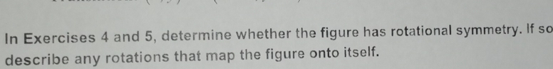 In Exercises 4 and 5, determine whether the figure has rotational symmetry. If so 
describe any rotations that map the figure onto itself.