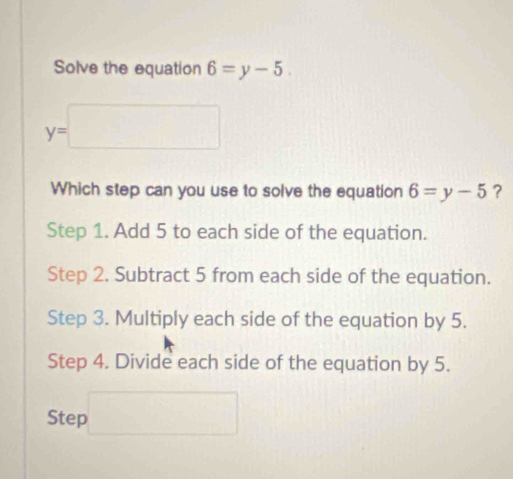 Solve the equation 6=y-5
y=□
Which step can you use to solve the equation 6=y-5 ?
Step 1. Add 5 to each side of the equation.
Step 2. Subtract 5 from each side of the equation.
Step 3. Multiply each side of the equation by 5.
Step 4. Divide each side of the equation by 5.
Step □