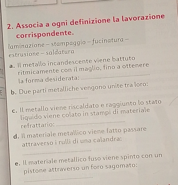 Associa a ogni definizione la lavorazione 
corrispondente. 
laminazione - stampaggio - fucinatura - 
estrusione - saldatura 
a. Il metallo incandescente viene battuto 
ta ritmicamente con il maglio, fino a ottenere 
la forma desiderata: 
_ 
_ 
- b. Due parti metalliche vengono unite tra loro: 
c. Il metallo viene riscaldato e raggiunto lo stato 
liquido viene colato in stampi di materiale 
refrattario: 
_ 
d. Il materiale metallico viene fatto passare 
attraverso i rulli di una calandra: 
_ 
e. Il materiale metallico fuso viene spinto con un 
_ 
pistone attraverso un foro sagomato: