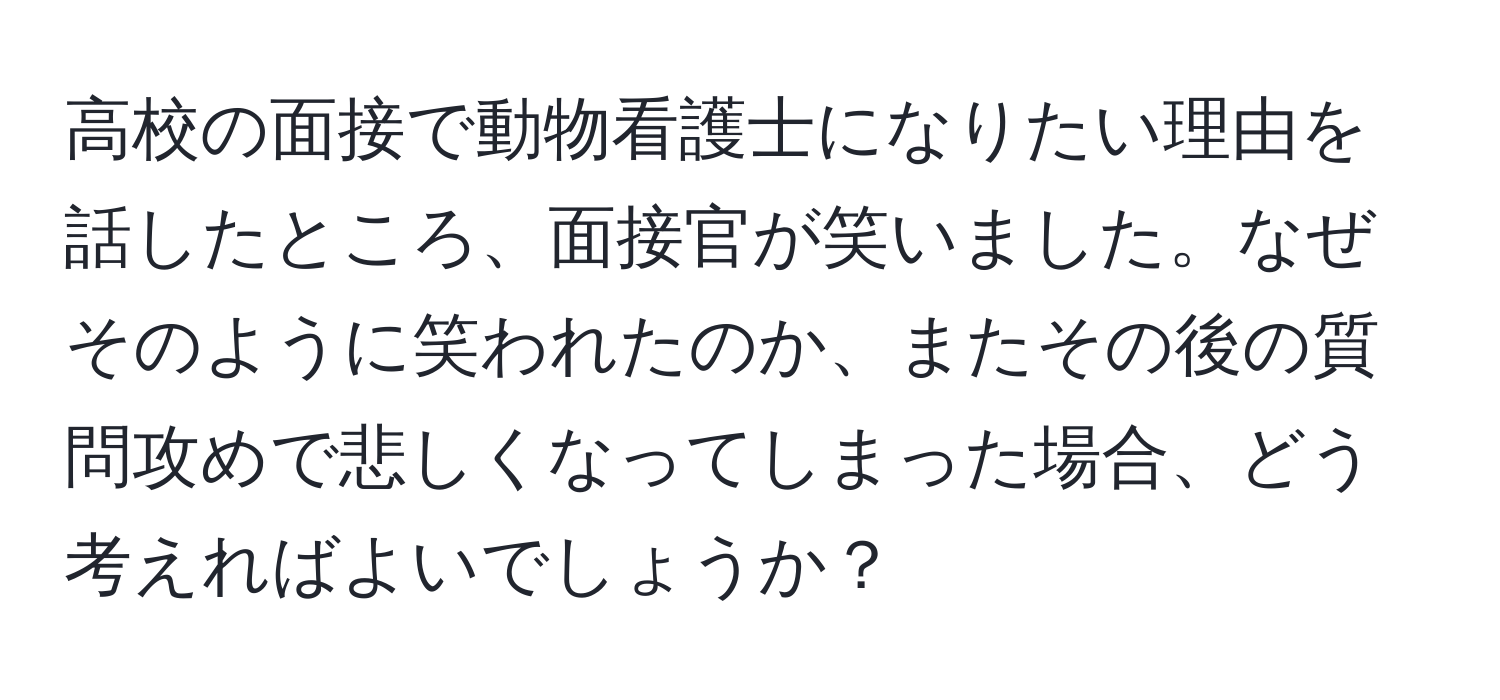 高校の面接で動物看護士になりたい理由を話したところ、面接官が笑いました。なぜそのように笑われたのか、またその後の質問攻めで悲しくなってしまった場合、どう考えればよいでしょうか？