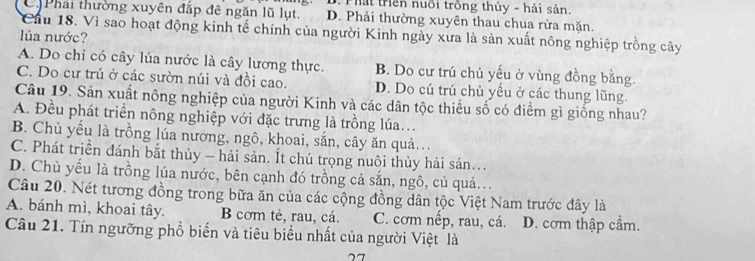 B. Thấi trên nuổi trồng thủy - hải sản.
C Phải thường xuyên đắp đê ngăn lũ lụt. D. Phải thường xuyên thau chua rửa mặn.
Cầu 18. Vì sao hoạt động kinh tế chính của người Kinh ngày xưa là sản xuất nông nghiệp trồng cây
lla nước?
A. Do chỉ có cây lúa nước là cây lương thực. B. Do cư trú chủ yếu ở vùng đồng bằng.
C. Do cư trú ở các sườn núi và đồi cao. D. Do cú trú chủ yếu ở các thung lũng.
Câu 19. Sản xuất nông nghiệp của người Kinh và các dân tộc thiều số có điểm gì giống nhau?
A. Đều phát triển nông nghiệp với đặc trưng là trồng lúa...
B. Chủ yếu là trồng lúa nương, ngô, khoai, sắn, cây ăn quả.
C. Phát triền đánh bắt thủy - hải sản. Ít chú trọng nuôi thủy hải sản...
D. Chủ yếu là trồng lúa nước, bên cạnh đó trồng cả sắn, ngô, củ quả.
Câu 20. Nét tương đồng trong bữa ăn của các cộng đồng dân tộc Việt Nam trước đây là
A. bánh mì, khoai tây. B cơm tẻ, rau, cá. C. cơm nếp, rau, cá. D. cơm thập cầm.
Câu 21. Tín ngưỡng phổ biến và tiêu biểu nhất của người Việt là
27