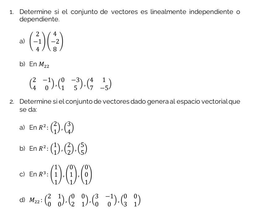 Determine si el conjunto de vectores es linealmente independiente o
dependiente.
a) beginpmatrix 2 -1 4endpmatrix beginpmatrix 4 -2 8endpmatrix
b) En M_22
beginpmatrix 2&-1 4&0endpmatrix , beginpmatrix 0&-3 1&5endpmatrix , beginpmatrix 4&1 7&-5endpmatrix
2. Determine si el conjunto de vectores dado genera al espacio vectorial que
se da:
a) EnR^2:beginpmatrix 2 1endpmatrix , beginpmatrix 3 4endpmatrix
b) EnR^2:beginpmatrix 1 1endpmatrix , beginpmatrix 2 2endpmatrix , beginpmatrix 5 5endpmatrix
c) EnR^3:beginpmatrix 1 1 1endpmatrix , beginpmatrix 0 1 1endpmatrix , beginpmatrix 0 0 1endpmatrix
d) M_22:beginpmatrix 2&1 0&0endpmatrix , beginpmatrix 0&0 2&1endpmatrix , beginpmatrix 3&-1 0&0endpmatrix , beginpmatrix 0&0 3&1endpmatrix