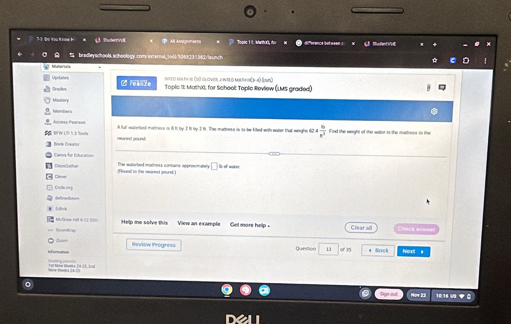 7-3: Do You Know I StudentVUE All Assignments Topic 11: MathXL for difference between StudentVUE 
bradleyschools.schoology.com/external_tool/3088231362/launch 
Materials 
Updates INTEO MATH III (SI) GLOVER, JINTEO MATH III(3-4) (LMs) 
C realize 
Grades Topic 11: MathXL for School: Topic Review (LMS graded) 
Mastery 
Members 
Access Pearson A full waterbed mattress is 8 ft by 2 ft by 2 ft. The mattress is to be filled with water that weighs 62.4  lb/ft^3  Find the weight of the water in the mattress to the 
BFW LTI 1.3 Tools nearest pound. 
Book Creator 
Canva for Education 
The waterbed mattress contains approximately □ Ib of water 
ClassGather (Round to the nearest pound.) 
Clever 
Code.org 
definedstem 
Edlink 
McGraw Hili K-12 S50 Help me solve this View an example Get more help - 
Soundtrap Clear all Check answer 
Zoom 
Review Progress 
Information Question 13 of 35 Back Next 
Grading perods 
Nine Wseks 24-25 1st Nine Weeks 24-25, 2nd 
Sign out Nov 22 10:16 US 。