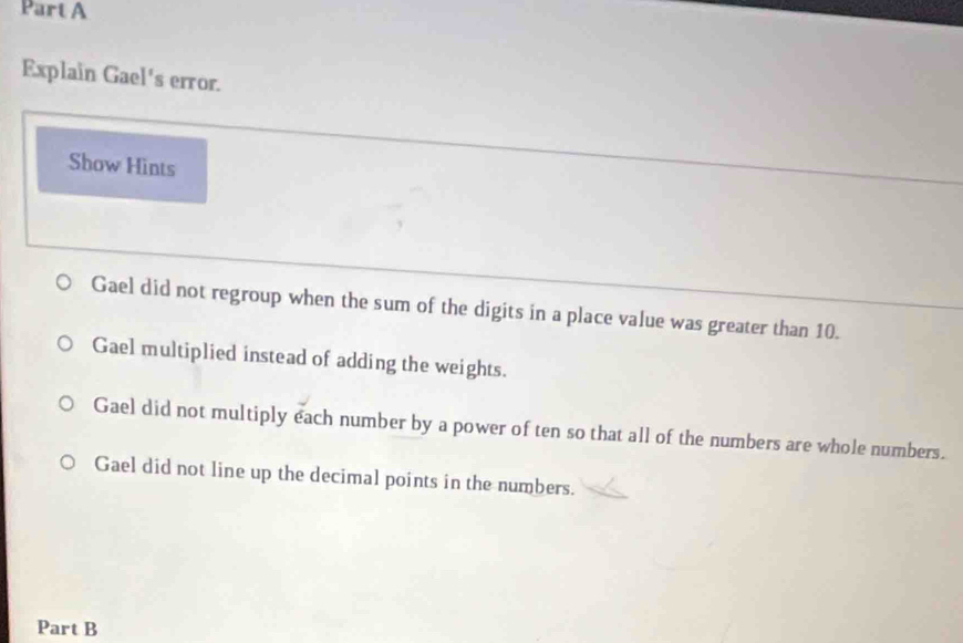 Explain Gael's error. 
Show Hints 
Gael did not regroup when the sum of the digits in a place value was greater than 10. 
Gael multiplied instead of adding the weights. 
Gael did not multiply each number by a power of ten so that all of the numbers are whole numbers. 
Gael did not line up the decimal points in the numbers. 
Part B