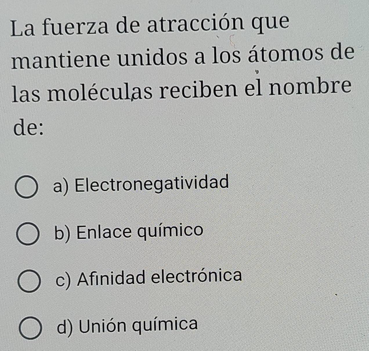 La fuerza de atracción que
mantiene unidos a los átomos de
las moléculas reciben el nombre
de:
a) Electronegatividad
b) Enlace químico
c) Afinidad electrónica
d) Unión química