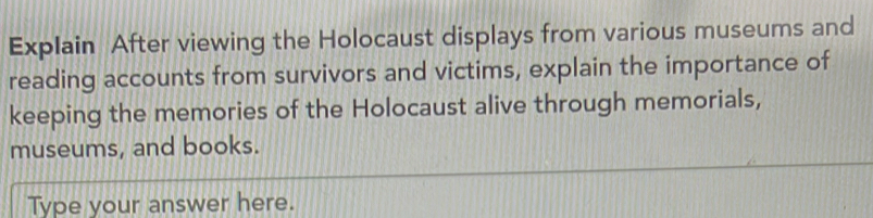 Explain After viewing the Holocaust displays from various museums and 
reading accounts from survivors and victims, explain the importance of 
keeping the memories of the Holocaust alive through memorials, 
museums, and books. 
Type your answer here.