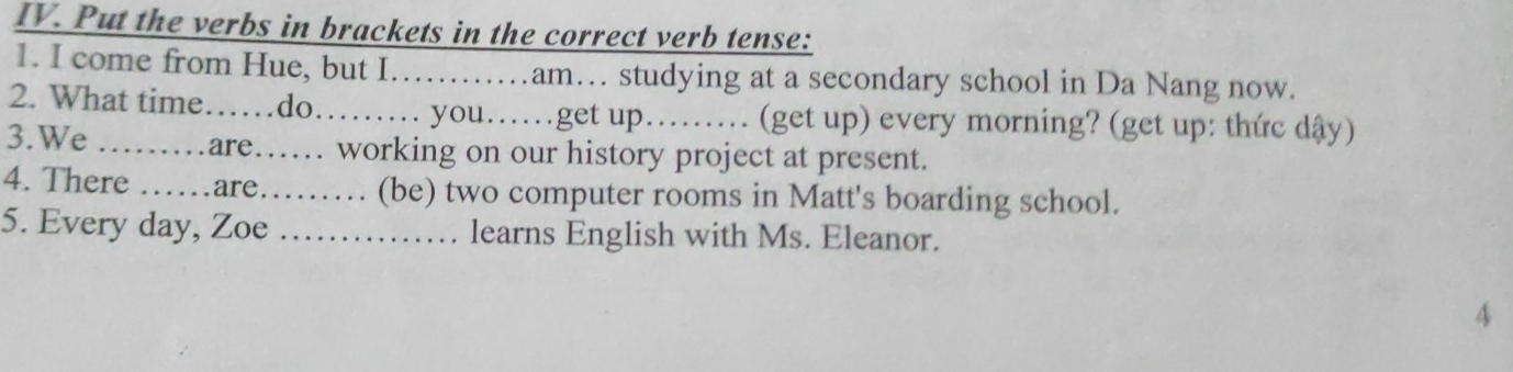 Put the verbs in brackets in the correct verb tense: 
1. I come from Hue, but I……am… studying at a secondary school in Da Nang now. 
2. What time……do.. you….get up….. (get up) every morning? (get up: thức dậy) 
3.We .……are…… working on our history project at present. 
4. There ……are……… (be) two computer rooms in Matt's boarding school. 
5. Every day, Zoe …… learns English with Ms. Eleanor. 
4