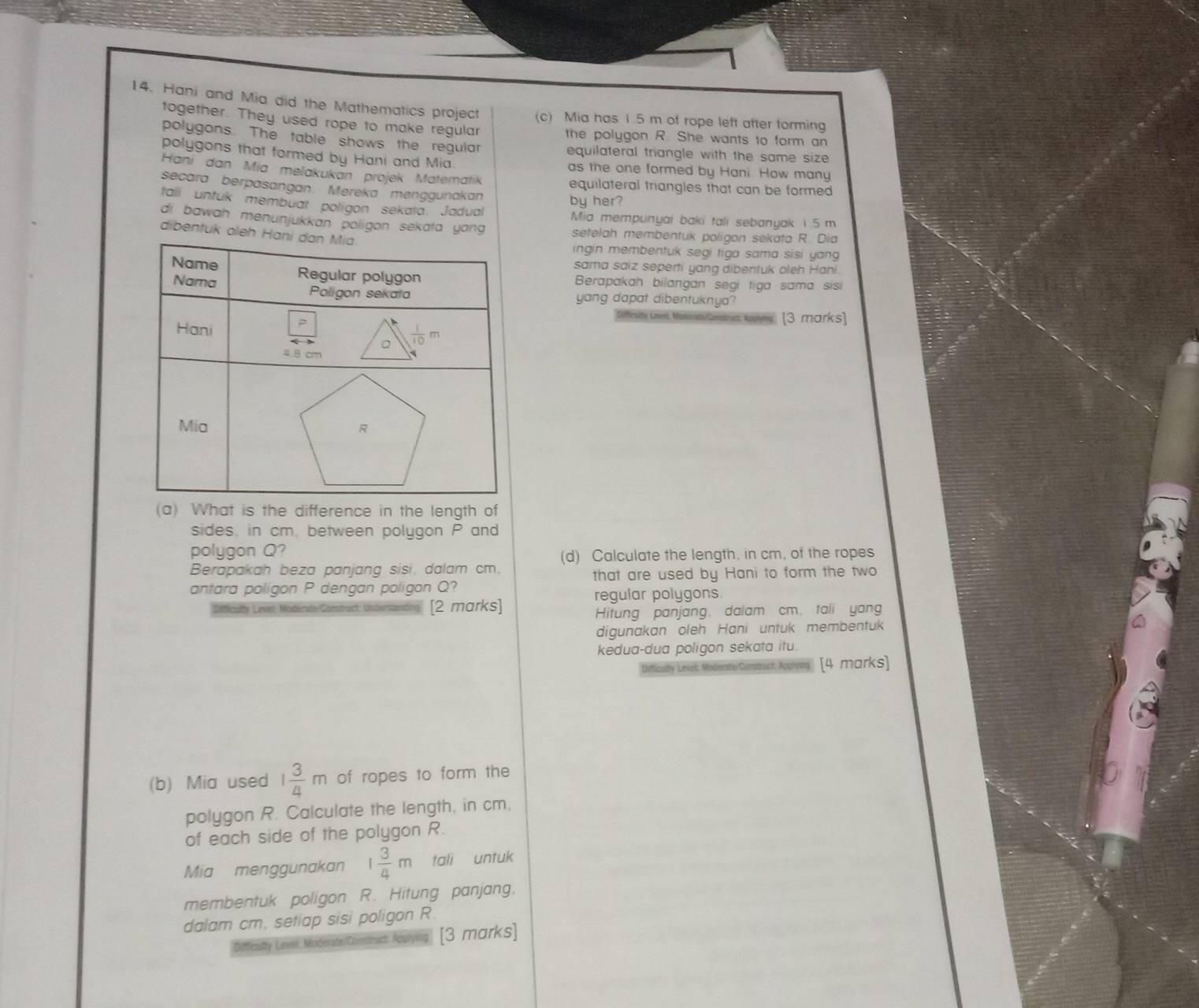 Hani and Mia did the Mathematics project (c) Mia has 1.5 m of rope left after forming
together. They used rope to make regular the polygon R. She wants to form an
polygons. The table shows the regular equilateral triangle with the same size .
polygons that formed by Hani and Mia. as the one formed by Hani How many
Haní dan Mia melakukan projek Matematik equilateral triangles that can be formed
secara berpasangan. Mereka menggunakan by her?
tali untuk membuat poligon sekata. Jadual Mia mempunyai baki tali sebanyak 1 .5 m
di bawah menunjukkan poligon sekata yang setelah membentuk poligon sekata R. Dia
dibentuk oleh 
ingin membentuk segi tiga sama sisi yang 
sama saiz seperti yang dibentuk oleh Hani.
Berapakah bilangan segi tiga sama sisi
yang dapat dibentuknya?
Deflicuity Lnvet Motorit/Cemstras Kopyms [3 marks]
(a) What is the difference in the length of
sides, in cm, between polygon P and
polygon Q?
(d) Calculate the length. in cm, of the ropes
Berapakah beza panjang sisi, dalam cm.
antara poligon P dengan poligon Q? that are used by Hani to form the two
regular polygons
iy Level: Moderate/Construct: Understandin [2 marks]
Hitung panjang, dalam cm. taii yang
digunakan oleh Hani untuk membentuk
kedua-dua poligon sekata itu.
Difficulty Level: Moderste/Comstruct: Applying [4 marks]
(b) Mia used 1 3/4 m of ropes to form the
polygon R. Calculate the length, in cm,
of each side of the polygon R.
Mia menggunakan 1 3/4 m tali untuk
membentuk poligon R. Hitung panjang.
dalam cm. setiap sisi poligon R.
Difflessity Lnvel: Moderate/Domstruct: Apu [3 marks]