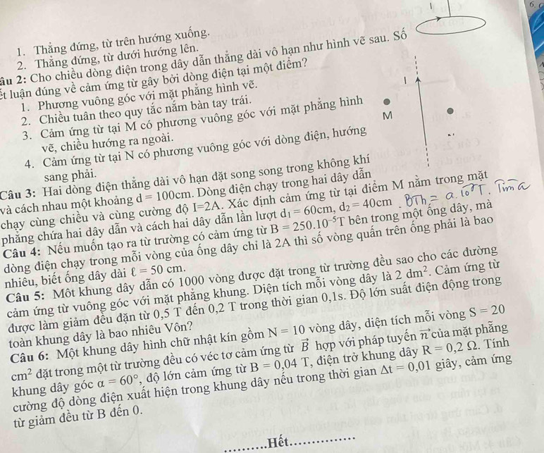 6.6
1. Thắng đứng, từ trên hướng xuống.
2. Thẳng đứng, từ dưới hướng lên.
âu 2: Cho chiều dòng điện trong dây dẫn thắng dài vô hạn như hình vẽ sau. Số
ết luận đúng về cảm ứng từ gây bởi dòng điện tại một điểm?
1. Phương vuông góc với mặt phẳng hình vẽ.
1
2. Chiều tuân theo quy tắc nắm bàn tay trái.
M
3. Cảm ứng từ tại M có phương vuông góc với mặt phẳng hình
vẽ, chiều hướng ra ngoài.
4. Cảm ứng từ tại N có phương vuông góc với dòng điện, hướng
sang phải.
Câu 3: Hai dòng điện thắng dài vô hạn đặt song song trong không khí
. Dòng điện chạy trong hai dây dẫn
và cách nhau một khoảng d=100cm I=2A. Xác định cảm ứng từ tại điểm M nằm trong mặt
chạy cùng chiều và cùng cường độ
phẳng chứa hai dây dẫn và cách hai dây dẫn lần lượt d _1=60cm,d_2=40cm
Câu 4: Nếu muốn tạo ra từ trường có cảm ứng từ B=250.10^(-5)T bên trong một ống dây, mà
dòng điện chạy trong mỗi vòng của ống dây chỉ là 2A thì số vòng quấn trên ống phải là bao
Câu 5: Một khung dây dẫn có 1000 vòng được đặt trong từ trường đều sao cho các đường
nhiêu, biết ống dây dài ell =50cm.
cảm ứng từ vuông góc với mặt phẳng khung. Diện tích mỗi vòng dây là 2dm^2. Cảm ứng từ
được làm giảm đều đặn từ 0,5 T đến 0,2 T trong thời gian 0,1s. Độ lớn suất điện động trong
vector n của mặt phẵng
Câu 6: Một khung dây hình chữ nhật kín gồm N=10 vòng dây, diện tích mỗi vòng S=20
toàn khung dây là bao nhiêu Vôn?
cm^2 đặt trong một từ trường đều có véc tơ cảm ứng từ vector B hợp với pháp tuyến :. Tính
khung dây góc alpha =60° , độ lớn cảm ứng từ B=0,04T , điện trở khung dây R=0,2Omega
cường độ dòng điện xuất hiện trong khung dây nếu trong thời gian △ t=0,01 giây, cảm ứng
từ giảm đều từ B đến 0.
,Hết