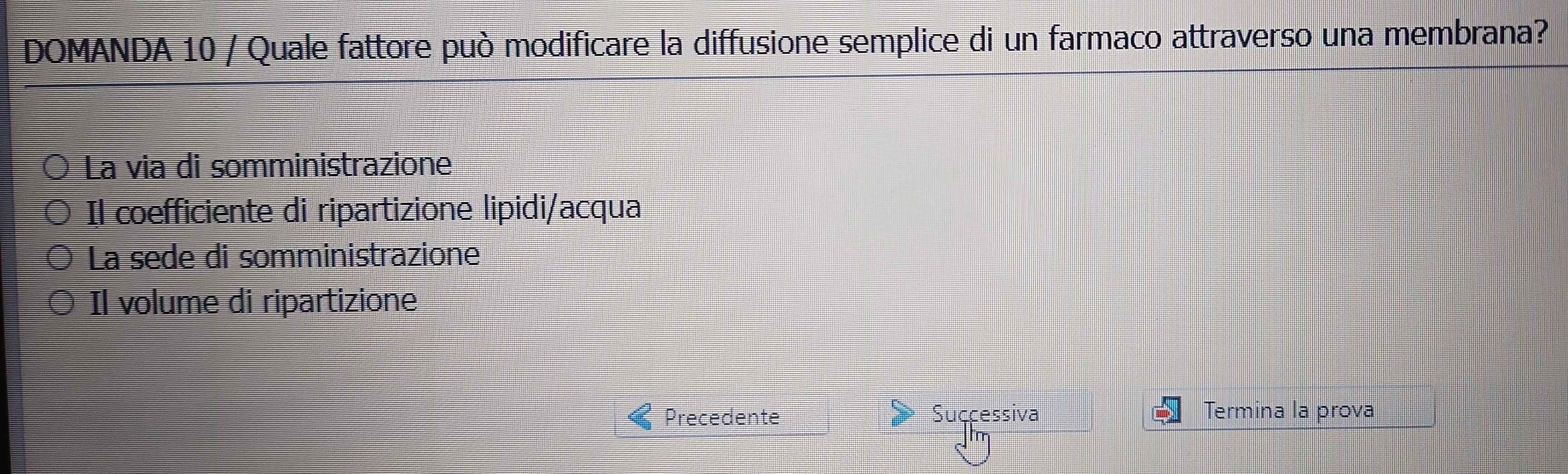 DOMANDA 10 / Quale fattore può modificare la diffusione semplice di un farmaco attraverso una membrana?
La via di somministrazione
Il coefficiente di ripartizione lipidi/acqua
La sede di somministrazione
Il volume di ripartizione
Precedente Successiva Termina la prova