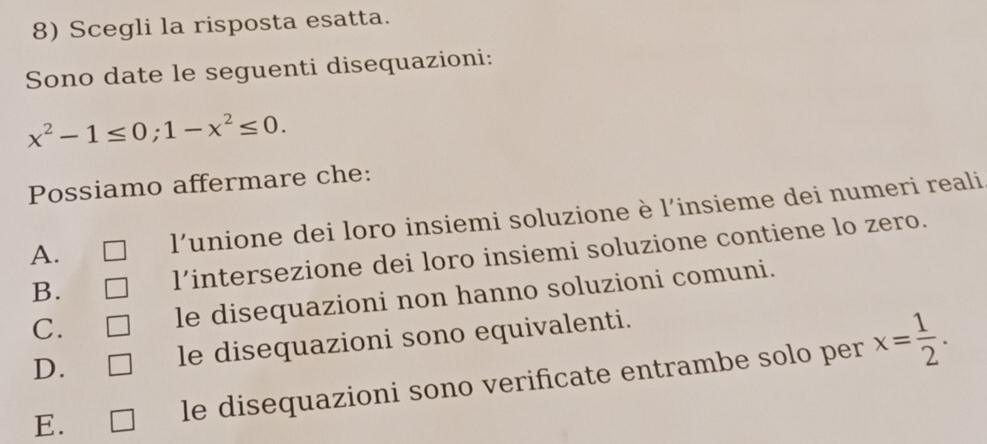 Scegli la risposta esatta.
Sono date le seguenti disequazioni:
x^2-1≤ 0; 1-x^2≤ 0. 
Possiamo affermare che:
A. l'unione dei loro insiemi soluzione è l'insieme dei numeri reali
B. lintersezione dei loro insiemi soluzione contiene lo zero.
C.
le disequazioni non hanno soluzioni comuni.
D. le disequazioni sono equivalenti.
E. le disequazioni sono verificate entrambe solo per x= 1/2 .