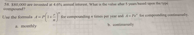 $80,000 are invested at 4.6% annual interest. What is the value after 5 years based upon the type
compound?
Use the formula A=P(1+ r/n )^m' for compounding n times per year and A=Pe^n for compounding continuously.
a. monthly b. continuously