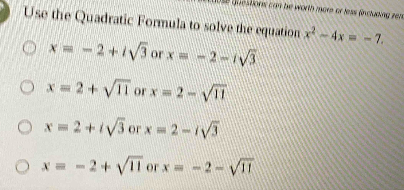 se questions can he worth more or less (including zer
Use the Quadratic Formula to solve the equation x^2-4x=-7.
x=-2+isqrt(3) or x=-2-isqrt(3)
x=2+sqrt(11) or x=2-sqrt(11)
x=2+isqrt(3) or x=2-isqrt(3)
x=-2+sqrt(11) or x=-2-sqrt(11)