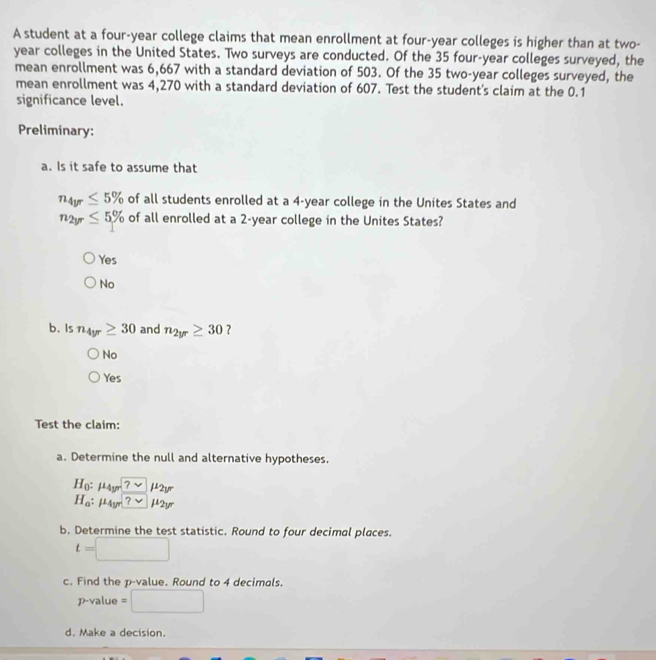 A student at a four-year college claims that mean enrollment at four-year colleges is higher than at two-
year colleges in the United States. Two surveys are conducted. Of the 35 four-year colleges surveyed, the
mean enrollment was 6,667 with a standard deviation of 503. Of the 35 two-year colleges surveyed, the
mean enrollment was 4,270 with a standard deviation of 607. Test the student's claim at the 0.1
significance level.
Preliminary:
a. Is it safe to assume that
n_4yr≤ 5% of all students enrolled at a 4-year college in the Unites States and
n_2yr≤ 5% of all enrolled at a 2-year college in the Unites States?
Yes
No
b. Is n_4yr≥ 30 and n_2yr≥ 30 ?
No
Y O 
Test the claim:
a. Determine the null and alternative hypotheses.
H_0:mu _4yr?sim mu _2yr
H_a:mu _4yr ?u_2yr 
b. Determine the test statistic. Round to four decimal places.
t=□
c. Find the p -value. Round to 4 decimals.
p-value =□
d. Make a decision.