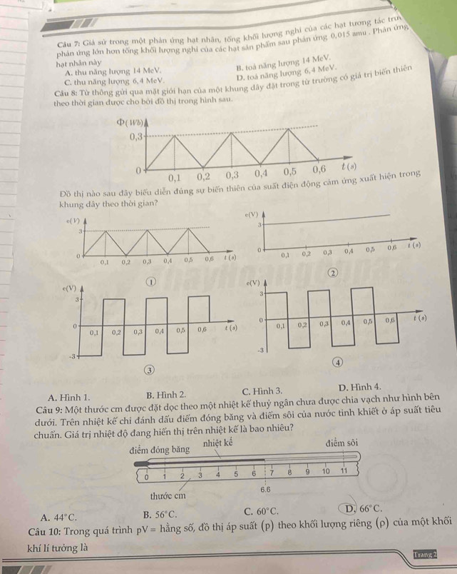 Giả sử trong một phản ứng hạt nhân, tống khối lượng nghi của các hạt tương tác trực
phản ứng lớn hơn tổng khối lượng nghi của các hạt sản phẩm sau phản ứng 0,015 amu . Phân ứng
hạt nhân này
A. thu năng lượng 14 MeV.
B. toà năng lượng 14 McV.
C. thu năng lượng 6,4 MeV. D. toá năng lượng 6,4 MeV.
Câu 8: Từ thông gửi qua mặt giới hạn của một khung dây đặt trong từ trường có giá trị biến thiên
theo thời gian được cho bởi đồ thị trong hình sau.
(Wb)
0,3
0 0,1 0,2 0,3 0,4 0,5 0,6 t(s)
Đồ thị nào sau đây biểu diễn đúng sự biến thiên của suất điện động cảm ứng xuất hiện trong
khung dây theo thời gian?
c(V)
3
0 0 ,3 0.4 0,5 0.6 
0,1 0,2
③
A. Hình 1. B. Hình 2. C. Hình 3. D. Hình 4.
Câu 9: Một thước cm được đặt dọc theo một nhiệt kế thuỷ ngân chưa được chia vạch như hình bên
dưới. Trên nhiệt kế chỉ đánh dấu điểm đóng băng và điểm sôi của nước tinh khiết ở áp suất tiêu
chuẩn. Giá trị nhiệt độ đang hiển thị trên nhiệt kế là bao nhiêu?
A. 44°C. B. 56°C. C. 60°C. D, 66°C.
Câu 10: Trong quá trình pV= hằng số, đồ thị áp suất (p) theo khối lượng riêng (ρ) của một khối
khí lí tưởng là
Trang 2