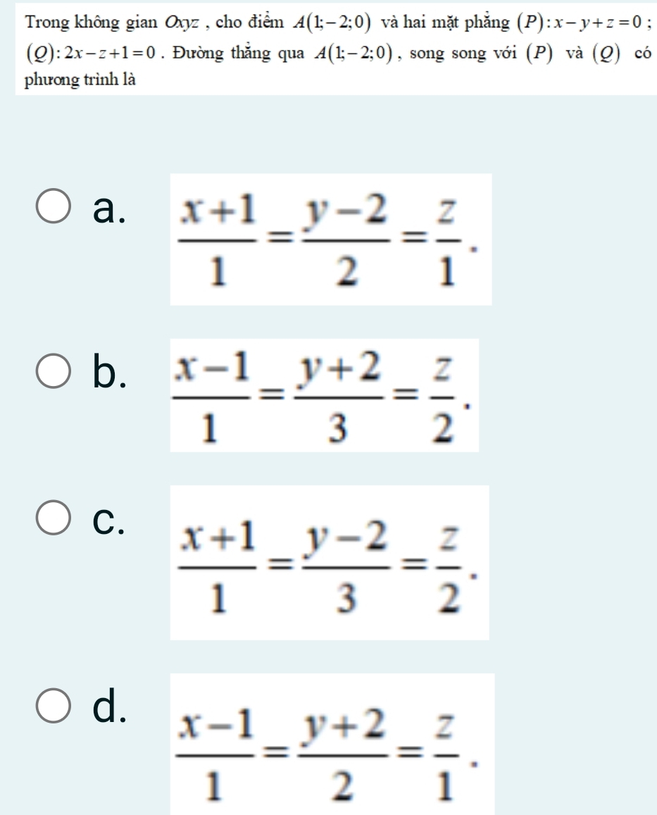 Trong không gian Oxyz , cho điểm A(1;-2;0) và hai mặt phẳng (P): x-y+z=0 :
(Q):2x-z+1=0. Đường thắng qua A(1;-2;0) , song song với (P) và (Q) có
phương trình là
a.
b.
C.  (x+1)/1 = (y-2)/3 = z/2 .
d.  (x-1)/1 = (y+2)/2 = z/1 .