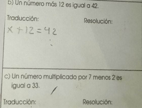 Un número más 12 es igual a 42. 
Traducción: Resolución: 
c) Un número multiplicado por 7 menos 2 es 
igual a 33. 
Traducción: Resolución: