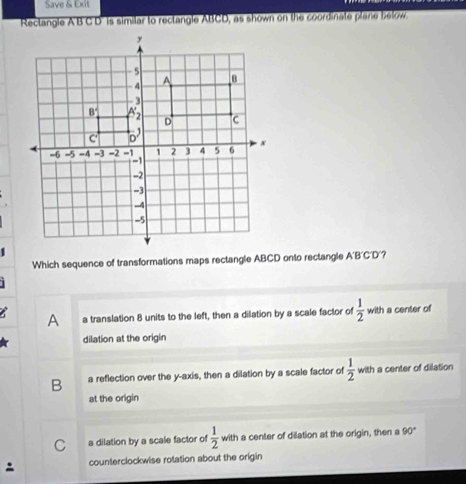 Save & Exlt
Rectangle A'B'C'D' is similar to rectangle ABCD, as shown on the coordinate plane below.
Which sequence of transformations maps rectangle ABCD onto rectangle A'B'C D ?
A a translation 8 units to the left, then a dilation by a scale factor of  1/2  with a center of
dilation at the origin
B a reflection over the y-axis, then a dilation by a scale factor of  1/2  with a center of dilation
at the origin
C a dilation by a scale factor of  1/2  with a center of dilation at the origin, then a 90°
counterclockwise rotation about the origin