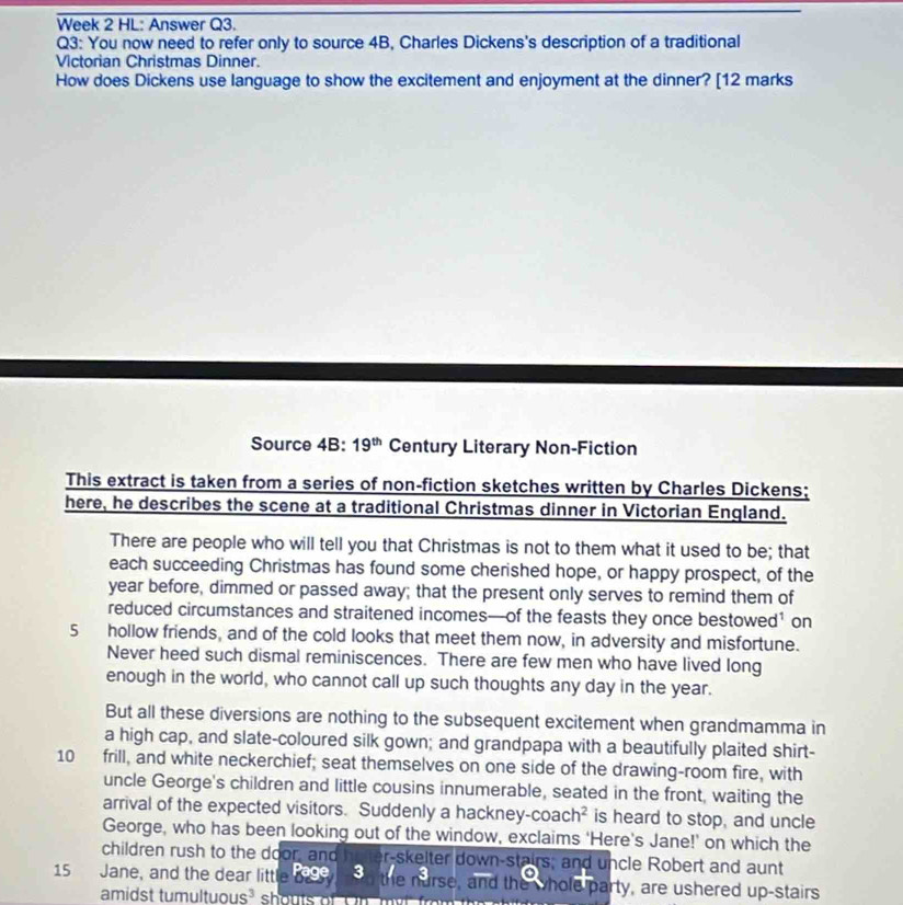 Week 2 HL: Answer Q3. 
Q3: You now need to refer only to source 4B, Charles Dickens's description of a traditional 
Victorian Christmas Dinner. 
How does Dickens use language to show the excitement and enjoyment at the dinner? [12 marks 
Source 4B:19^(th) Century Literary Non-Fiction 
This extract is taken from a series of non-fiction sketches written by Charles Dickens; 
here, he describes the scene at a traditional Christmas dinner in Victorian England. 
There are people who will tell you that Christmas is not to them what it used to be; that 
each succeeding Christmas has found some cherished hope, or happy prospect, of the 
year before, dimmed or passed away; that the present only serves to remind them of 
reduced circumstances and straitened incomes—of the feasts they once bestowed’ on
5 hollow friends, and of the cold looks that meet them now, in adversity and misfortune. 
Never heed such dismal reminiscences. There are few men who have lived long 
enough in the world, who cannot call up such thoughts any day in the year. 
But all these diversions are nothing to the subsequent excitement when grandmamma in 
a high cap, and slate-coloured silk gown; and grandpapa with a beautifully plaited shirt-
10 frill, and white neckerchief; seat themselves on one side of the drawing-room fire, with 
uncle George's children and little cousins innumerable, seated in the front, waiting the 
arrival of the expected visitors. Suddenly a hackney-co ach^2 is heard to stop, and uncle 
George, who has been looking out of the window, exclaims 'Here's Jane!' on which the 
children rush to the door, and er-skelter down-stairs; and uncle Robert and aunt
15 Jane, and the dear little 990 d the nurse, and the whole party, are ushered up-stairs 
amidst tumultuous³