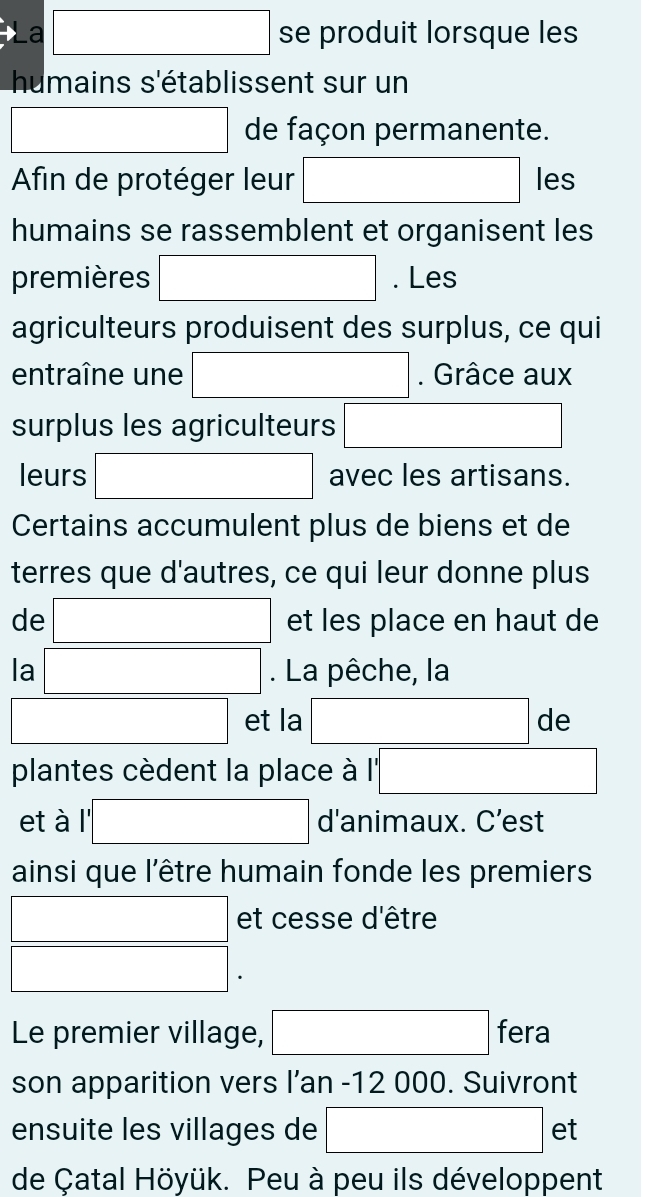 La □ se produit lorsque les 
humains s'établissent sur un 
□ de façon permanente. 
Afin de protéger leur □ les 
humains se rassemblent et organisent les 
premières □ . Les 
agriculteurs produisent des surplus, ce qui 
entraîne une □. Grâce aux 
surplus les agriculteurs □ 
leurs □ avec les artisans. 
Certains accumulent plus de biens et de 
terres que d'autres, ce qui leur donne plus 
de □ et les place en haut de 
la □ . La pêche, la 
□ et la □ de 
plantes cèdent la place à I'' overline □  
et à '□ d'animaux. C’est 
ainsi que l'être humain fonde les premiers 
□ et cesse d'être
□. 
Le premier village, □ t e a 
son apparition vers I’an - 12 000. Suivront 
ensuite les villages de □ et
de Çatal Höyük. Peu à peu ils développent