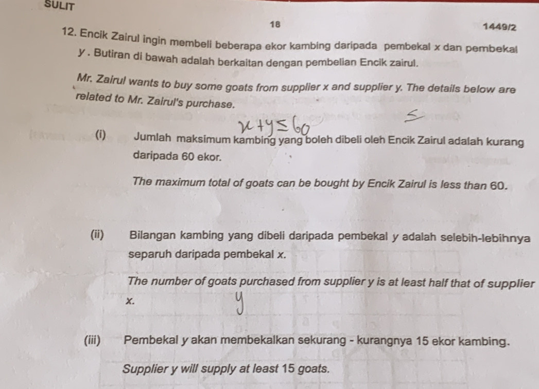 SULIT 
18 
1449/2 
12. Encik Zairul ingin membeli beberapa ekor kambing daripada pembekal x dan pembekal
y. Butiran di bawah adalah berkaitan dengan pembelian Encik zairul. 
Mr. Zairul wants to buy some goats from supplier x and supplier y. The details below are 
related to Mr. Zairul's purchase. 
(i) Jumlah maksimum kambing yang boleh dibeli oleh Encik Zairul adalah kurang 
daripada 60 ekor. 
The maximum total of goats can be bought by Encik Zairul is less than 60. 
(ii) Bilangan kambing yang dibeli daripada pembekal y adalah selebih-lebihnya 
separuh daripada pembekal x. 
The number of goats purchased from supplier y is at least half that of supplier
x. 
(iii) Pembekal y akan membekalkan sekurang - kurangnya 15 ekor kambing. 
Supplier y will supply at least 15 goats.