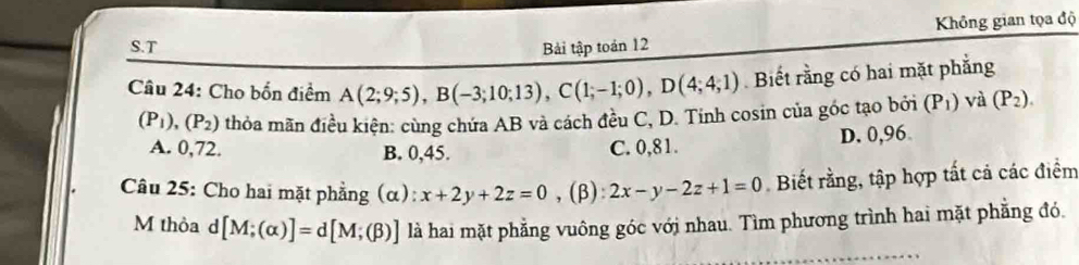 Không gian tọa độ
S.T Bải tập toán 12
Câu 24: Cho bốn điểm A(2;9;5), B(-3;10;13), C(1;-1;0), D(4;4;1) Biết rằng có hai mặt phẳng
(P_1), (P_2) thỏa mãn điều kiện: cùng chứa AB và cách đều C, D. Tinh cosin của góc tạo bởi (P_1) và (P_2).
A. 0,72. B. 0,45. C. 0,81. D. 0,96
Câu 25: Cho hai mặt phẳng (α): x+2y+2z=0 ,(β): 2x-y-2z+1=0 Biết rằng, tập hợp tất cả các điểm
M thỏa d [M;(alpha )]=d[M;(beta )] là hai mặt phẳng vuông góc với nhau. Tìm phương trình hai mặt phẳng đó.