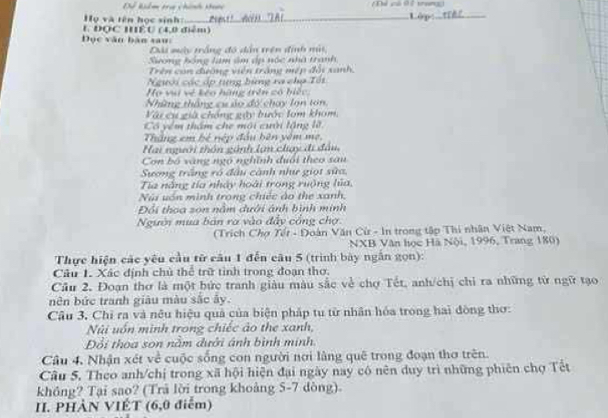 Để kiểm tra chính tuợc Thể lô Để trungg
Họ và tên học sinh _Lập:_
E ĐOC HÉU (4,0 điểm)
Đọc văn bàn sau:
Đài mày trắng đó dẫn trên định nài,
Gong hồng lam âm áp nóc nhà tranh
Trên con đường viên trắng mép đối xanh,
Người các áp tựng bùng ra chợ Tốt
Họ vi vệ kêo hàng trên có biếc.
Những thắng cư ủo đó chay lợn ton
Vàu cụ già chống gậy bước lom khom,
Có yêm thẩm che môi cười lặng lẽ
Thắng em bé nép đầu bên yêm mẹ,
Hai người thôn gánh lạn chay đi đầu,
Con bố vàng ngô nghĩnh đuổi theo sau
Sương trắng ró đầu cảnh như giọt sửa,
Tia năng tía nhảy hoài trong ruộng lủa,
Núi uón minh trong chiếc ảo the xanh,
Đổi thoa son nằm đưới ánh bình minh
Người mua bản ra vào đẩy cổng chợ
(Trích Chợ Tết - Đoàn Văn Cừ - In trong tập Thi nhân Việt Nam,
NXB Văn học Hã Nội, 1996, Trang 180)
Thực hiện các yêu cầu từ câu 1 đến câu 5 (trình bày ngắn gọn):
Câu 1. Xác định chủ thể trữ tỉnh trong đoạn thơ.
Cầu 2. Đoạn thơ là một bức tranh giàu màu sắc về chợ Tết, anh/chị chỉ ra những từ ngữ tạo
nên bức tranh giâu màu sắc ây.
Câu 3, Chi ra và nều hiệu quả của biện pháp tu từ nhân hóa trong hai đòng thơ:
Núi uốn minh trong chiếc ảo the xanh,
Đổi thoa son nằm đưởi ánh bình minh.
Câu 4, Nhận xét về cuộc sống con người nơi làng quê trong đoạn thơ trên.
Câu 5, Theo anh/chị trong xã hội hiện đại ngày nay có nên duy trì những phiên chợ Tết
không? Tại sao? (Trã lời trong khoảng 5-7 dòng)
II. PHÀN VIÉT (6,0 điểm)