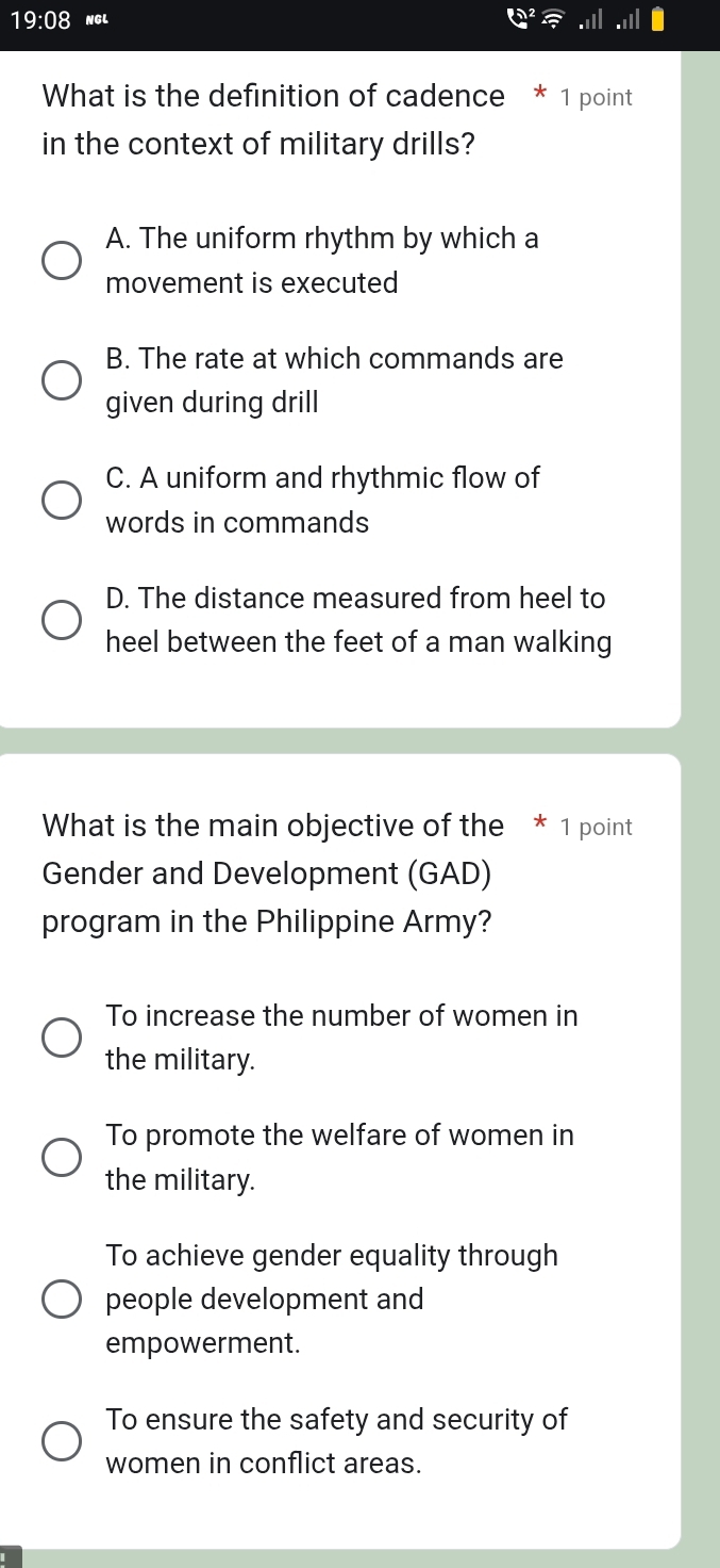 19:08 NGL
What is the definition of cadence * 1 point
in the context of military drills?
A. The uniform rhythm by which a
movement is executed
B. The rate at which commands are
given during drill
C. A uniform and rhythmic flow of
words in commands
D. The distance measured from heel to
heel between the feet of a man walking
What is the main objective of the * 1 point
Gender and Development (GAD)
program in the Philippine Army?
To increase the number of women in
the military.
To promote the welfare of women in
the military.
To achieve gender equality through
people development and
empowerment.
To ensure the safety and security of
women in conflict areas.