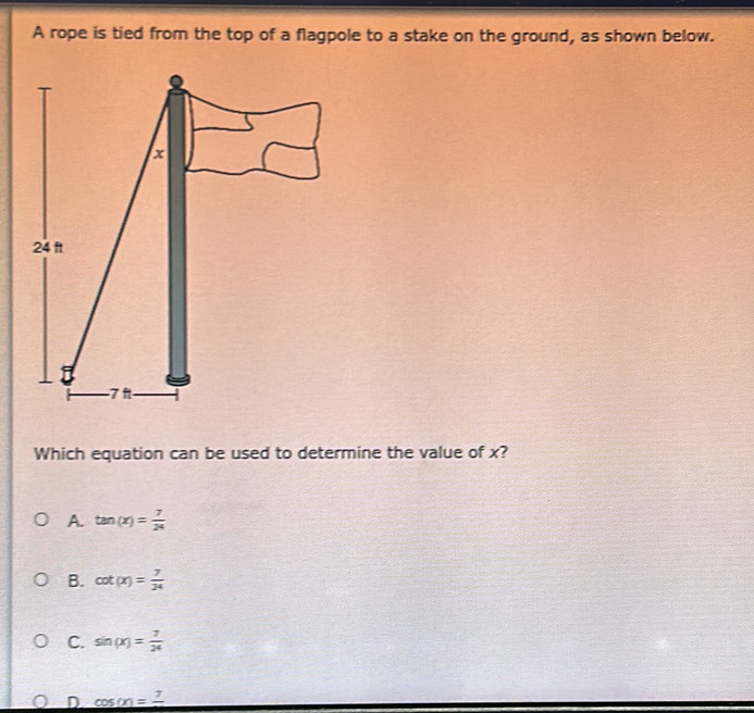 A rope is tied from the top of a flagpole to a stake on the ground, as shown below.
Which equation can be used to determine the value of x?
A tan (x)= 7/24 
B. cot (x)= 7/24 
C. sin (x)= 7/24 
D cos (x)=frac 7