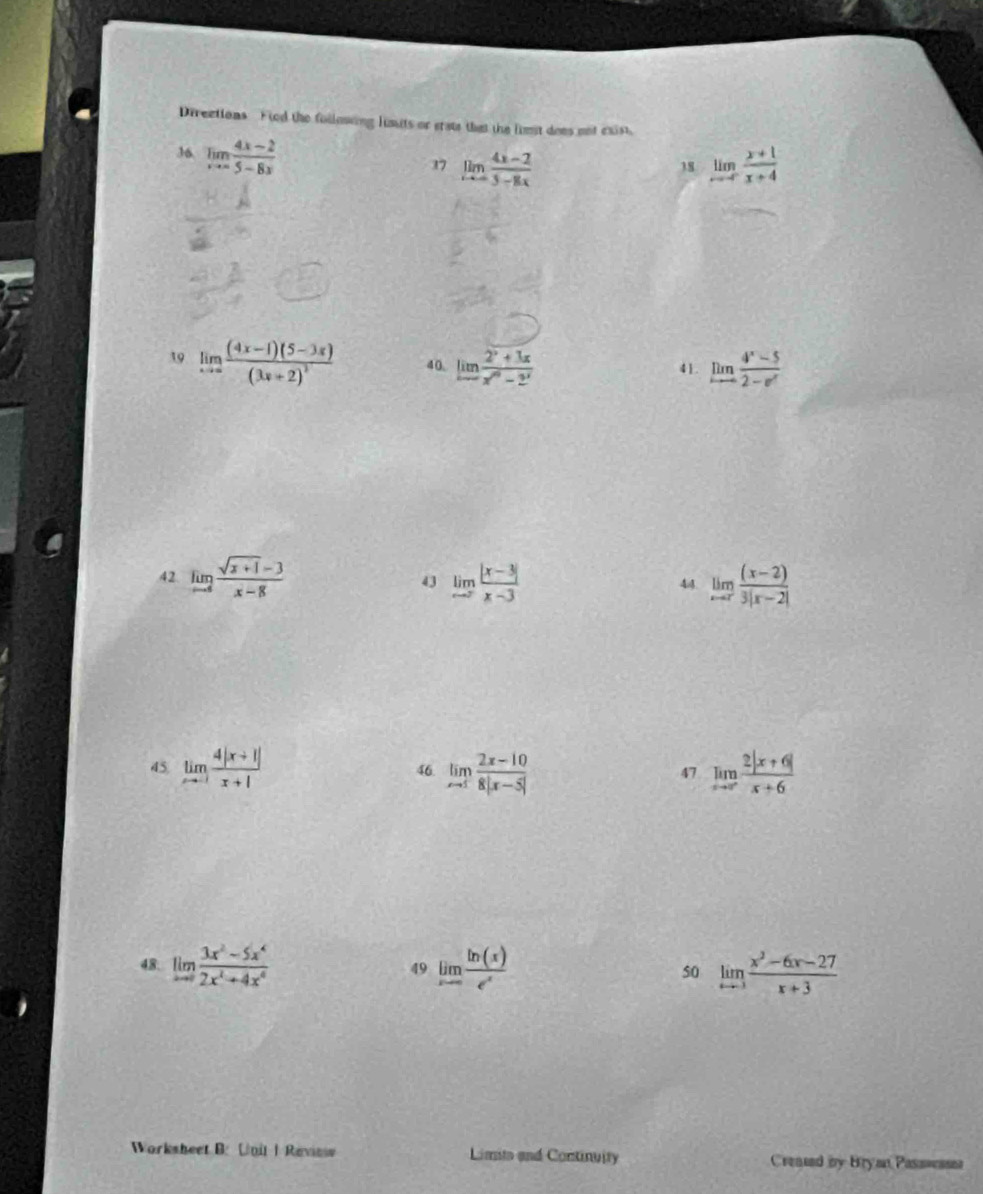 Directions Fied the following lusuts or ersts that the limst does not exist. 
36 limlimits _xto ∈fty  (4x-2)/5-8x 
17 limlimits _xto -3 (4x-2)/5-8x  limlimits _xto -∈fty  (x+1)/x+4 
38 
19 limlimits _xto ∈fty frac (4x-1)(5-3x)(3x+2)^2 40. limlimits  (2^x+3x)/x^m-2^x  41. limlimits _xto ∈fty  (4^x-5)/2-e^x 
42 limlimits _to 4frac  (sqrt(x+1)-3)/x-8  43 limlimits _to ∈fty  (|x-3|)/x-3  limlimits _xto 7 ((x-2))/3|x-2| 
44 
45 limlimits _xto -1 (4|x+1|)/x+1  46 limlimits _xto 1 (2x-10)/8|x-5|  47 limlimits _xto ∈fty  (2|x+6|)/x+6 
48 limlimits _xto 0 (3x^2-5x^4)/2x^2+4x^6  49 limlimits _xto ∈fty  ln (x)/e^x  50 limlimits _xto 3 (x^3-6x-27)/x+3 
Worksheet B: Unit | Review Limits and Continuity Created by Bryan Passwssa