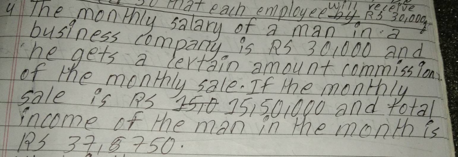 vmat each employee ll secerge
RS 30, 000
4 The monthly salary of a man in a 
business company is PS 301000 and 
The gets a lertain amount commission 
of the monthly sale. If the monthly 
Sale is PS 2570 25150,000 and total 
income of the man in the month is
193 3718 750.