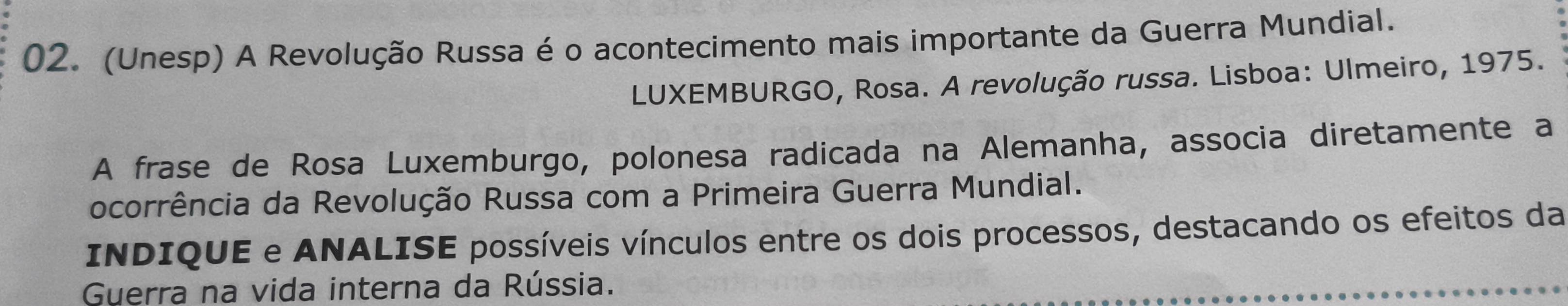 (Unesp) A Revolução Russa é o acontecimento mais importante da Guerra Mundial. 
LUXEMBURGO, Rosa. A revolução russa. Lisboa: Ulmeiro, 1975. 
A frase de Rosa Luxemburgo, polonesa radicada na Alemanha, associa diretamente a 
ocorrência da Revolução Russa com a Primeira Guerra Mundial. 
INDIQUE e ANALISE possíveis vínculos entre os dois processos, destacando os efeitos da 
Guerra na vida interna da Rússia.