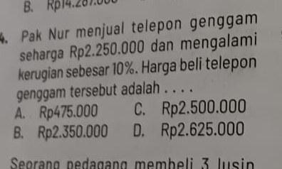 B. Rp14.287.00
4. Pak Nur menjual telepon genggam
seharga Rp2.250.000 dan mengalami
kerugian sebesar 10%. Harga beli telepon
genggam tersebut adalah . . . .
A. Rp475.000 C. Rp2.500.000
B. Rp2.350.000 D. Rp2.625.000
Seørang pedagang membeli 3 lusin