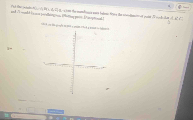 Plot the points A(4,7), B(1,1), C(-5,-4)
Guest 
and D would form a parallelogram. (Plotting point D is optional.) on the coordinate axes below. State the coordinates of point D such that A, B , C , 
Click on the graph to plot a point. Click a point to 
=