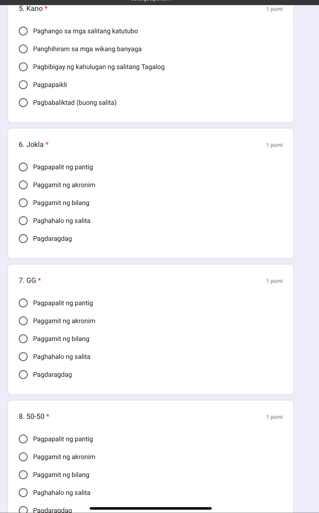 Kano * 1 point
Paghango sa mga salitang katutubo
Panghihiram sa mga wikang banyaga
Pagbibigay ng kahulugan ng salitang Tagalog
Pagpapaikli
Pagbabaliktad (buong salita)
6. Jokla * 1 point
Pagpapalit ng pantig
Paggamit ng akronim
Paggamit ng bilang
Paghahalo ng salita
Pagdaragdag
7. GG^* 1 point
Pagpapalit ng pantig
Paggamit ng akronim
Paggamit ng bilang
Paghahalo ng salita
Pagdaragdag
8. 50-50 * 1 point
Pagpapalit ng pantig
Paggamit ng akronim
Paggamit ng bilang
Paghahalo ng salita
Pagdaragdag