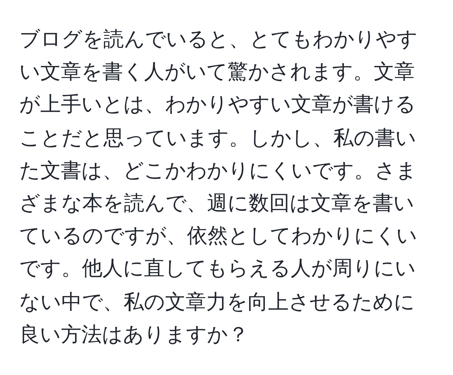 ブログを読んでいると、とてもわかりやすい文章を書く人がいて驚かされます。文章が上手いとは、わかりやすい文章が書けることだと思っています。しかし、私の書いた文書は、どこかわかりにくいです。さまざまな本を読んで、週に数回は文章を書いているのですが、依然としてわかりにくいです。他人に直してもらえる人が周りにいない中で、私の文章力を向上させるために良い方法はありますか？