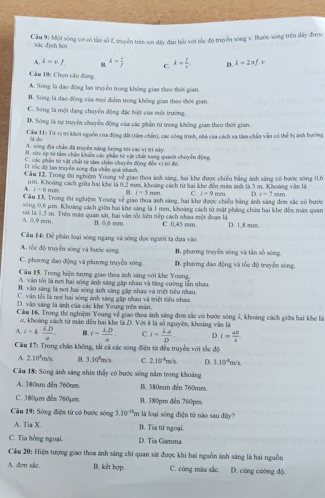 Một sóng cơ có tần số f, truyền trên sợi dây đàn hồi với tốc độ truyền sóng v. Bước sóng trên dây được
xác định bởi
A. lambda =v. lambda =2π f.v
B. lambda = v/f  lambda = f/v .
C.
D.
Câu 10: Chọn câu đúng.
A. Sóng là dao động lan truyền trong không gian theo thời gian.
B. Sóng là dao động của mọi điểm trong không gian theo thời gian.
C. Sóng là một dạng chuyển động đặc biệt của môi trường.
D. Sóng là sự truyền chuyển động của các phần tử trong không gian theo thời gian.
Câu 11: Từ vị trí khởi nguồn của động đất (tâm chấn), các công trình, nhà của cách xa tâm chấn vẫn có thể bị ảnh hưởng
là do
A. sóng địa chần đã truyền năng lượng tới các vị trí này.
B. sức ép từ tấm chấn khiển các phần tử vật chất xung quanh chuyển động.
C. các phần từ vật chất từ tâm chấn chuyển động đến vị trí đó.
D. tốc độ lan truyền sóng địa chấn quá nhanh.
Câu 12. Trong thí nghiệm Young về giao thoa ánh sáng, hai khe được chiếu bằng ánh sáng có bước sóng 0,6
um. Khoảng cách giữa hai khe là 0,2 mm, khoảng cách từ hai khe đến màn ảnh là 3 m. Khoảng vân là
A. i=6mm. B. i=5mm. C. i=9mm. D. i=7 mm.
Câu 13. Trong thí nghiệm Young về giao thoa ánh sáng, hai khe được chiếu bằng ánh sáng đơn sắc có bước
sóng 0,6 μm. Khoảng cách giữa hai khe sáng là 1 mm, khoảng cách từ mặt phẳng chứa hai khe đến màn quan
sát là 1,5 m. Trên màn quan sát, hai vân tối liên tiếp cách nhau một đoạn là
A. 0,9 mm. B. 0,6 mm. C. 0,45 mm. D. 1,8 mm.
Câu 14: Để phân loại sóng ngang và sóng dọc người ta dựa vào
A. tốc độ truyền sóng và bước sóng. B. phương truyền sóng và tần số sóng.
C. phương dao động và phương truyền sóng. D. phương dao động và tốc độ truyền sóng.
Câu 15. Trong hiện tượng giao thoa ánh sáng với khe Young,
A. vân tổi là nơi hai sóng ánh sáng gặp nhau và tăng cường lẫn nhau.
B. vân sáng là nơi hai sóng ánh sáng gặp nhau và triệt tiêu nhau.
C. vân tối là nơi hai sóng ánh sáng gặp nhau và triệt tiêu nhau.
D. vân sáng là ảnh của các khe Young trên màn.
Câu 16. Trong thí nghiệm Young về giao thoa ánh sáng đơn sắc có bước sóng λ, khoảng cách giữa hai khe là
a, khoảng cách từ màn đến hai khe là D. Với k là số nguyên, khoảng vân là
A. i=k (lambda .D)/a . B. i= (lambda .D)/a . C. i= (lambda .a)/D . i= aD/lambda  .
D.
Câu 17: Trong chân không, tất cả các sóng điện từ đều truyền với tốc độ
A. 2.10^8m/s. B. 3.10^8m/s. C. 2.10^(-8)m/s. D. 3.10^(-8)m/s.
Câu 18: Sóng ánh sáng nhìn thấy có bước sóng nằm trong khoảng
A. 380nm đến 760nm. B. 380mm đến 760mm.
C. 380μm đến 760µm. B. 380pm đến 760pm.
Câu 19: Sóng điện từ có bước sóng 3.10^(-10)m là loại sóng điện từ nào sau đây?
A. Tia X. B. Tia tử ngoại.
C. Tia hồng ngoại. D. Tia Gamma
Câu 20: Hiện tượng giao thoa ánh sáng chỉ quan sát được khi hai nguồn ánh sáng là hai nguồn
A. đơn sắc. B. kết hợp. C. cùng màu sắc. D. cùng cường độ.