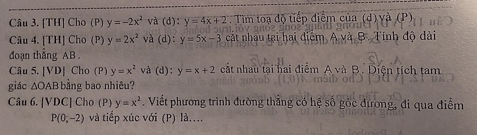 a [TH] Cho (P) y=-2x^2 và (d): y=4x+2. Tìm toạ độ tiếp điểm của (d) và (P) 
Câu 4. [TH] Cho (P) y=2x^2 và (d): y=5x-3 cắt nhau tại hai điểm A và B. Tính độ dài 
đoạn thẳng AB. 
Câu 5. [VD] Cho (P) y=x^2 và (d): y=x+2 cất nhau tại hai điểm A và B. Diện tích tam 
giác △ OAB bằng bao nhiêu? 
Câu 6. (VDC) Cho (P) y=x^2. Viết phương trình đường thăng có hệ số góc dương, đi qua điểm
P(0;-2) và tiếp xúc với (P) là...