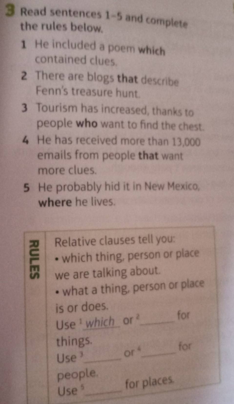 Read sentences 1-5 and complete 
the rules below. 
1 He included a poem which 
contained clues. 
2 There are blogs that describe 
Fenn's treasure hunt. 
3 Tourism has increased, thanks to 
people who want to find the chest. 
4 He has received more than 13,000
emails from people that want 
more clues. 
5 He probably hid it in New Mexico, 
where he lives. 
Relative clauses tell you: 
which thing, person or place 
we are talking about. 
what a thing, person or place 
is or does. 
Use ¹ which or ²_ 
for 
things. 
Use ³_ or4_ 
for 
people. 
Use_ 
for places.