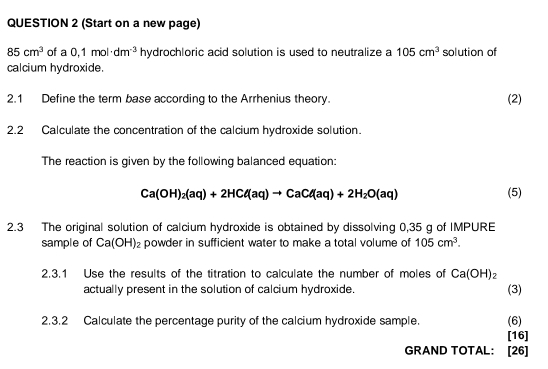 (Start on a new page)
85cm^3 of a 0,1mol· dm^(-3) hydrochloric acid solution is used to neutralize a 105cm^3 solution of 
calcium hydroxide. 
2.1 Define the term base according to the Arrhenius theory. (2) 
2.2 Calculate the concentration of the calcium hydroxide solution. 
The reaction is given by the following balanced equation:
Ca(OH)_2(aq)+2HCl(aq)to CaCd(aq)+2H_2O(aq) (5) 
2.3 The original solution of calcium hydroxide is obtained by dissolving 0,35 g of IMPURE 
sample of Ca(OH)_2 powder in sufficient water to make a total volume of 105cm^3. 
2.3.1 Use the results of the titration to calculate the number of moles of Ca(OH)_2
actually present in the solution of calcium hydroxide. (3) 
2.3.2 Calculate the percentage purity of the calcium hydroxide sample. (6) 
[16] 
GRAND TOTAL: [26]