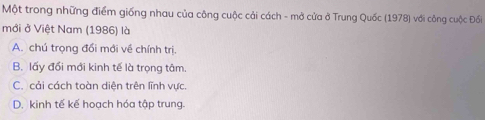 Một trong những điểm giống nhau của công cuộc cải cách - mở cửa ở Trung Quốc (1978) với công cuộc Đối
mới ở Việt Nam (1986) là
A. chú trọng đổi mới về chính trị.
B. lấy đổi mới kinh tế là trọng tâm.
C. cải cách toàn diện trên lĩnh vực.
D. kinh tế kế hoạch hóa tập trung.