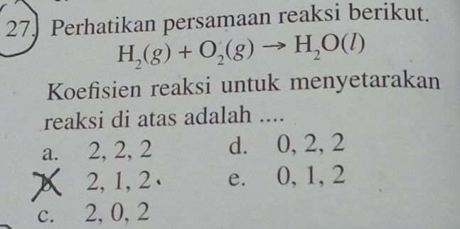 Perhatikan persamaan reaksi berikut.
H_2(g)+O_2(g)to H_2O(l)
Koefisien reaksi untuk menyetarakan
reaksi di atas adalah ....
a. 2, 2, 2 d. 0, 2, 2
2, 1, 2 e. 0, 1, 2
c. 2, 0, 2