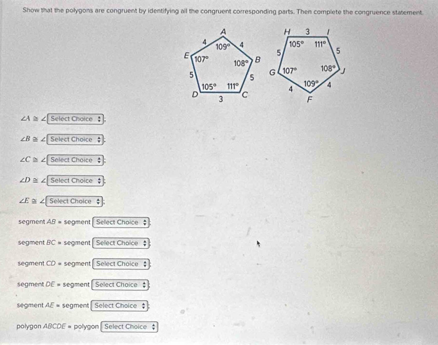 Show that the polygons are congruent by identifying all the congruent corresponding parts. Then complete the congruence statement.
∠ A≌
∠ B≌ Select Choice
∠ C≌ ∠ Select Choice
∠ D≌ Select Choice
∠ E≌ Select Choice $
segment AB= segment  Select Choice
segment BC= segment  Select Choice
segment CD= segment  Select Choice
segment DE= segment  Select Choice
segment AE= segment Select Choice
polygon ABCDE= polygon | Select Choice $