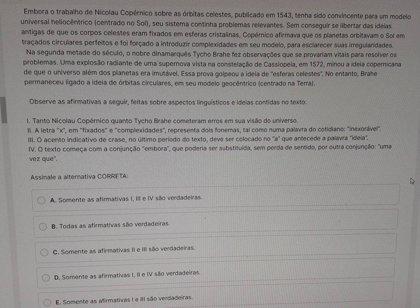 Embora o trabalho de Nicolau Copérnico sobre as órbitas celestes, publicado em 1543, tenha sido convincente para um modelo
universal heliocêntrico (centrado no Sol), seu sistema continha problemas relevantes. Sem conseguir se libertar das ideias
antigas de que os corpos celestes eram fixados em esferas cristalinas, Copérnico afirmava que os planetas orbitavam o Sol em
traçados circulares perfeitos e foi forçado a introduzir complexidades em seu modelo, para esclarecer suas irregularidades.
Na segunda metade do século, o nobre dinamarquês Tycho Brahe fez observações que se provariam vitais para resolver os
problemas. Uma explosão radiante de uma supernova vista na constelação de Cassiopeia, em 1572, minou a ideia copernicana
de que o universo além dos planetas era imutável. Essa prova golpeou a ideia de “esferas celestes”. No entanto, Brahe
permaneceu ligado a ideia de órbitas circulares, em seu modelo geocêntrico (centrado na Terra).
Observe as afirmativas a seguir, feitas sobre aspectos linguísticos e ideias contidas no texto:
I. Tanto Nicolau Copérnico quanto Tycho Brahe cometeram erros em sua visão do universo.
II. A letra “x'', em ''fixados” e ''complexidades”', representa dois fonemas, tal como numa palavra do cotidiano: ''inexorável”.
III. O acento indicativo de crase, no último período do texto, deve ser colocado no ''a'' que antecede a palavra ''ideia''.
IV. O texto começa com a conjunção ''embora'', que poderia ser substituída, sem perda de sentido, por outra conjunção: ''uma
vez que'.
Assinale a alternativa CORRETA:
A. Somente as afirmativas I, III e IV são verdadeiras.
B. Todas as afirmativas são verdadeiras.
C. Somente as afirmativas II e III são verdadeiras.
D. Somente as afirmativas I, II e IV são verdadeiras.
E. Somente as afirmativas I e III são verdadeiras.