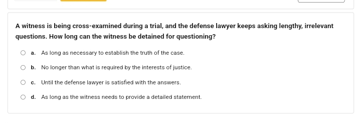 A witness is being cross-examined during a trial, and the defense lawyer keeps asking lengthy, irrelevant
questions. How long can the witness be detained for questioning?
a. As long as necessary to establish the truth of the case.
b. No longer than what is required by the interests of justice.
c. Until the defense lawyer is satisfied with the answers.
d. As long as the witness needs to provide a detailed statement.