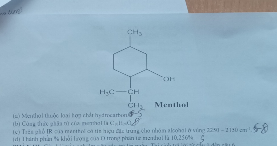 no đúng?
(a) Menthol thuộc loại hợp chất hydrocarbon
(b) Công thức phân tử của menthol là C_10H_20O,
(c) Trên phồ IR của menthol có tín hiệu đặc trưng cho nhóm alcohol ở vùng 2250-2150cm^(-1)
(d) Thành phần % khổi lượng của O trong phân tử menthol là 10,256%.
Thí cinh tró lờ t